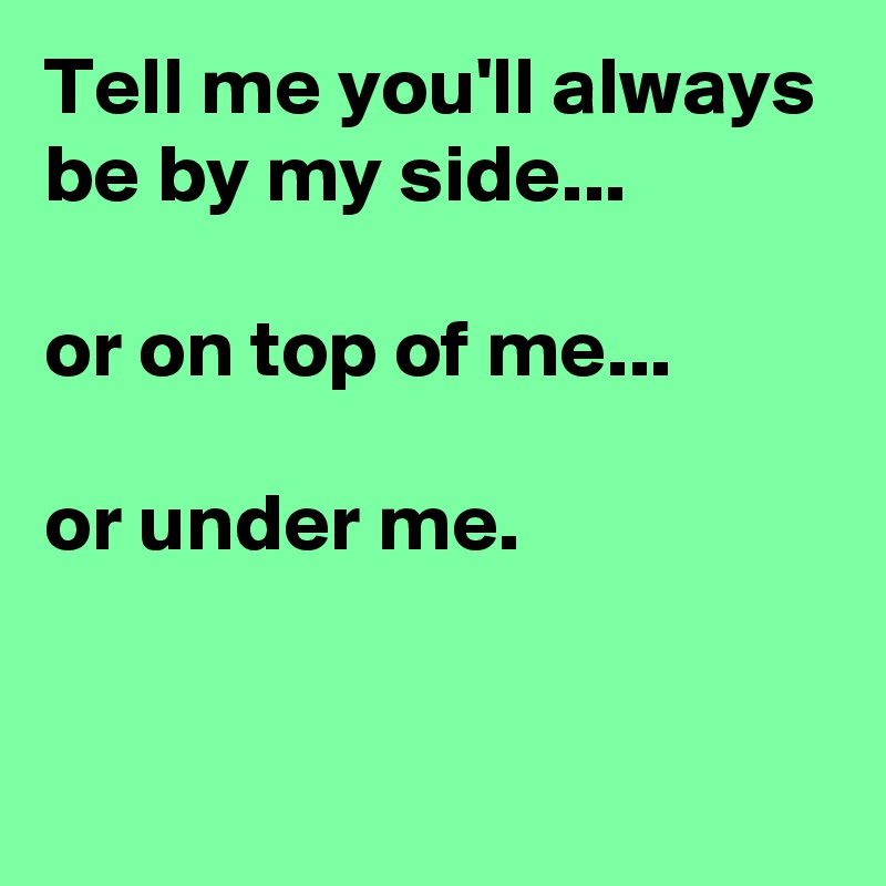 Tell me you'll always be by my side...

or on top of me...

or under me.

