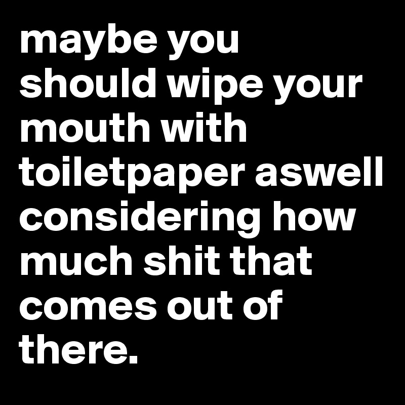 maybe you should wipe your mouth with toiletpaper aswell
considering how much shit that comes out of there.