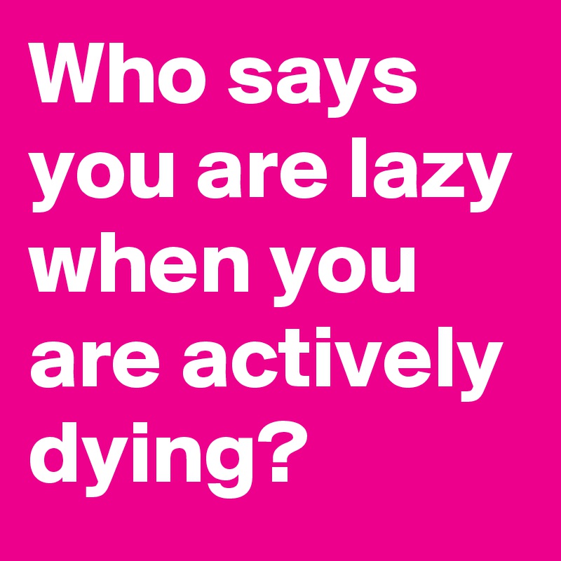 Who says you are lazy when you are actively dying?