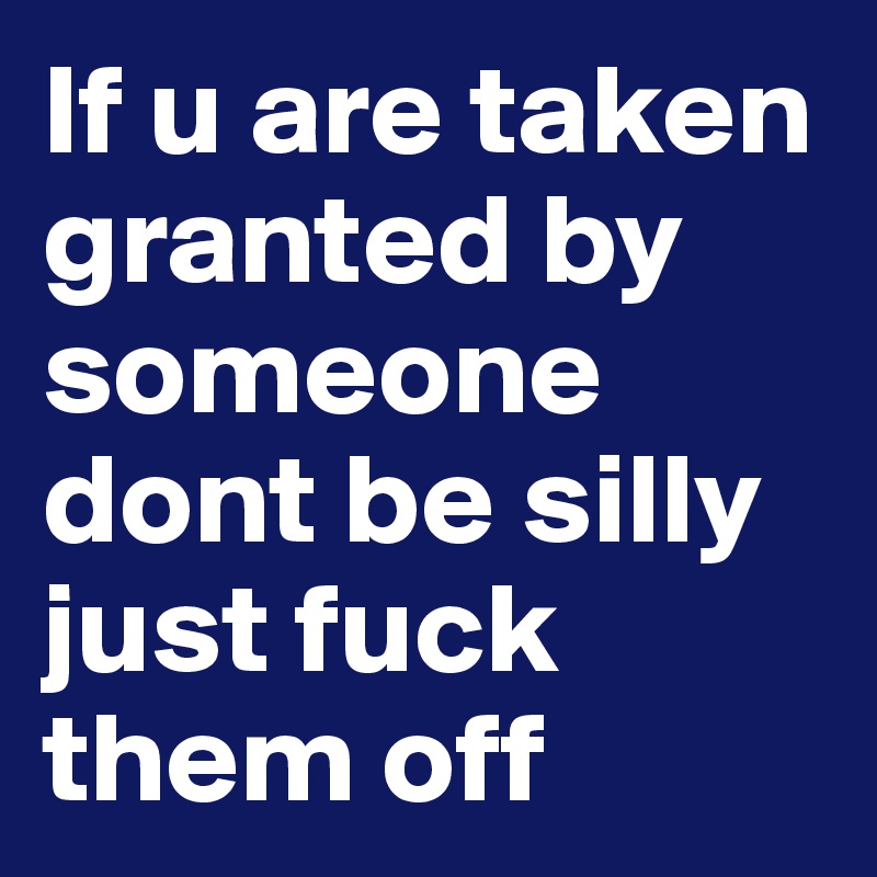 If u are taken granted by someone dont be silly just fuck them off