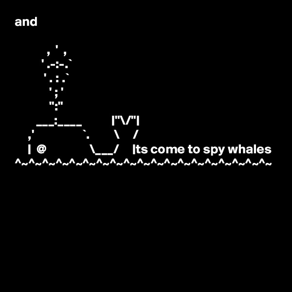 and

            ,  '  , 
          ' .-:-.`
           ' . : .`
             ' ; '
             ":"
        ___:____           |"\/"|
     ,'                  `.         \     /
     |  @                \___/     |ts come to spy whales 
^~^~^~^~^~^~^~^~^~^~^~^~^~^~^~^~^~^~^~

 