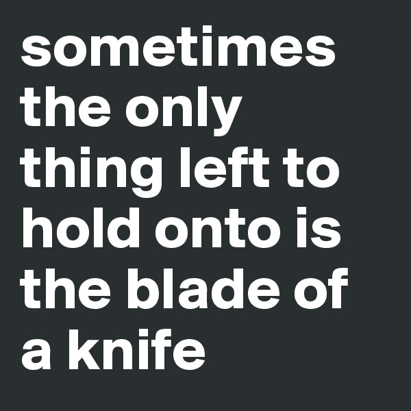 sometimes the only thing left to hold onto is the blade of a knife