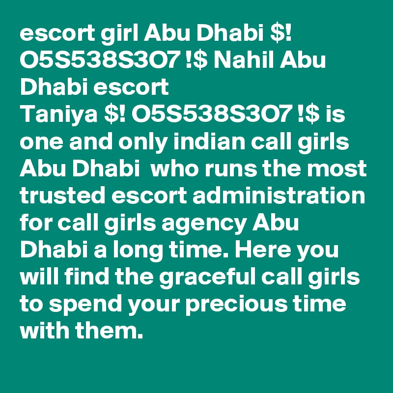 escort girl Abu Dhabi $! O5S538S3O7 !$ Nahil Abu Dhabi escort
Taniya $! O5S538S3O7 !$ is one and only indian call girls Abu Dhabi  who runs the most trusted escort administration for call girls agency Abu Dhabi a long time. Here you will find the graceful call girls to spend your precious time with them. 