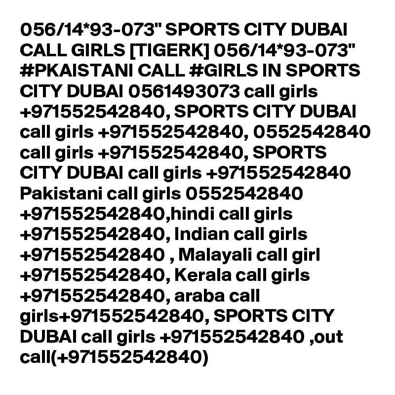 056/14*93-073" SPORTS CITY DUBAI CALL GIRLS [TIGERK] 056/14*93-073" #PKAISTANI CALL #GIRLS IN SPORTS CITY DUBAI 0561493073 call girls +971552542840, SPORTS CITY DUBAI call girls +971552542840, 0552542840 call girls +971552542840, SPORTS CITY DUBAI call girls +971552542840 Pakistani call girls 0552542840 +971552542840,hindi call girls +971552542840, Indian call girls +971552542840 , Malayali call girl +971552542840, Kerala call girls +971552542840, araba call girls+971552542840, SPORTS CITY DUBAI call girls +971552542840 ,out call(+971552542840)