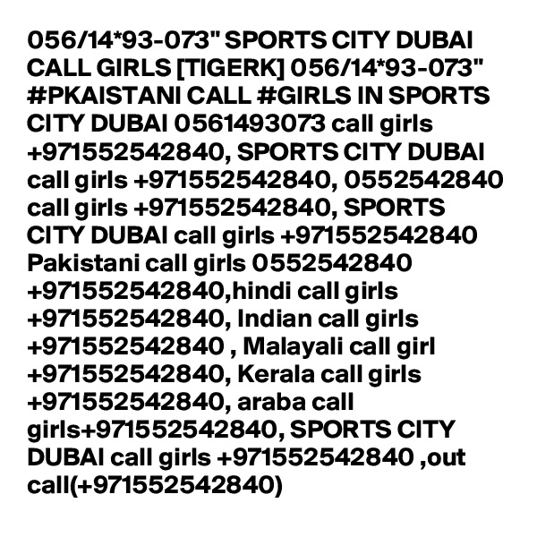 056/14*93-073" SPORTS CITY DUBAI CALL GIRLS [TIGERK] 056/14*93-073" #PKAISTANI CALL #GIRLS IN SPORTS CITY DUBAI 0561493073 call girls +971552542840, SPORTS CITY DUBAI call girls +971552542840, 0552542840 call girls +971552542840, SPORTS CITY DUBAI call girls +971552542840 Pakistani call girls 0552542840 +971552542840,hindi call girls +971552542840, Indian call girls +971552542840 , Malayali call girl +971552542840, Kerala call girls +971552542840, araba call girls+971552542840, SPORTS CITY DUBAI call girls +971552542840 ,out call(+971552542840)