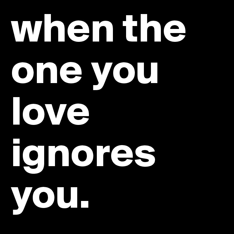 when the one you love ignores you.