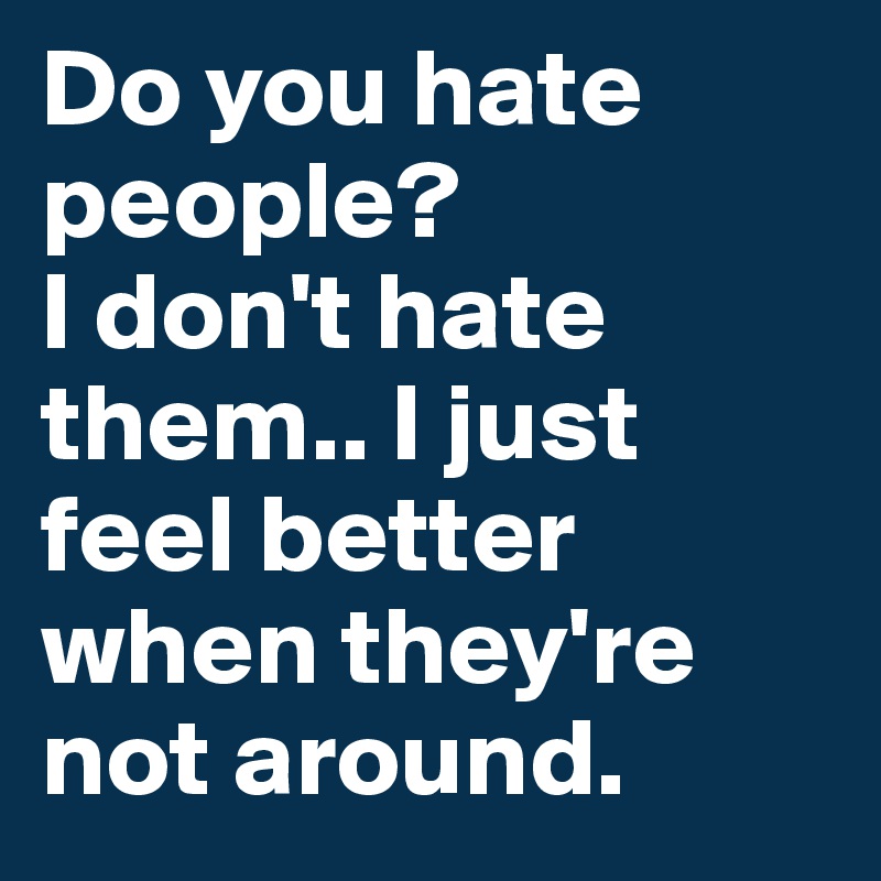 Do you hate people?
I don't hate them.. I just feel better when they're not around.
