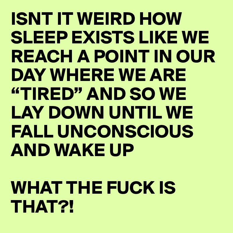 ISNT IT WEIRD HOW SLEEP EXISTS LIKE WE REACH A POINT IN OUR DAY WHERE WE ARE “TIRED” AND SO WE LAY DOWN UNTIL WE FALL UNCONSCIOUS AND WAKE UP 

WHAT THE FUCK IS THAT?!