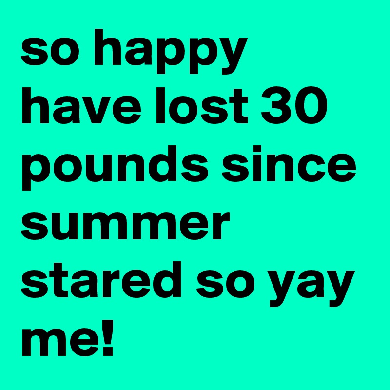 so happy have lost 30 pounds since summer stared so yay me!