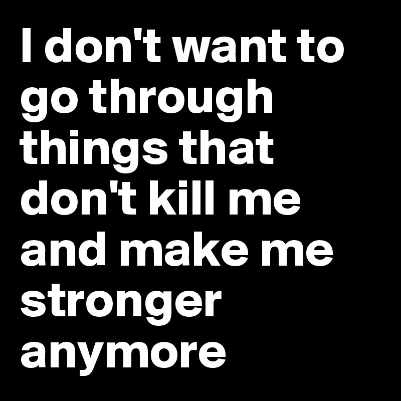 I don't want to go through things that don't kill me and make me stronger anymore