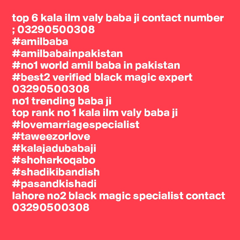 top 6 kala ilm valy baba ji contact number ; 03290500308
#amilbaba
#amilbabainpakistan
#no1 world amil baba in pakistan
#best2 verified black magic expert 03290500308
no1 trending baba ji
top rank no 1 kala ilm valy baba ji 
#lovemarriagespecialist
#taweezorlove
#kalajadubabaji
#shoharkoqabo
#shadikibandish
#pasandkishadi
lahore no2 black magic specialist contact 03290500308
