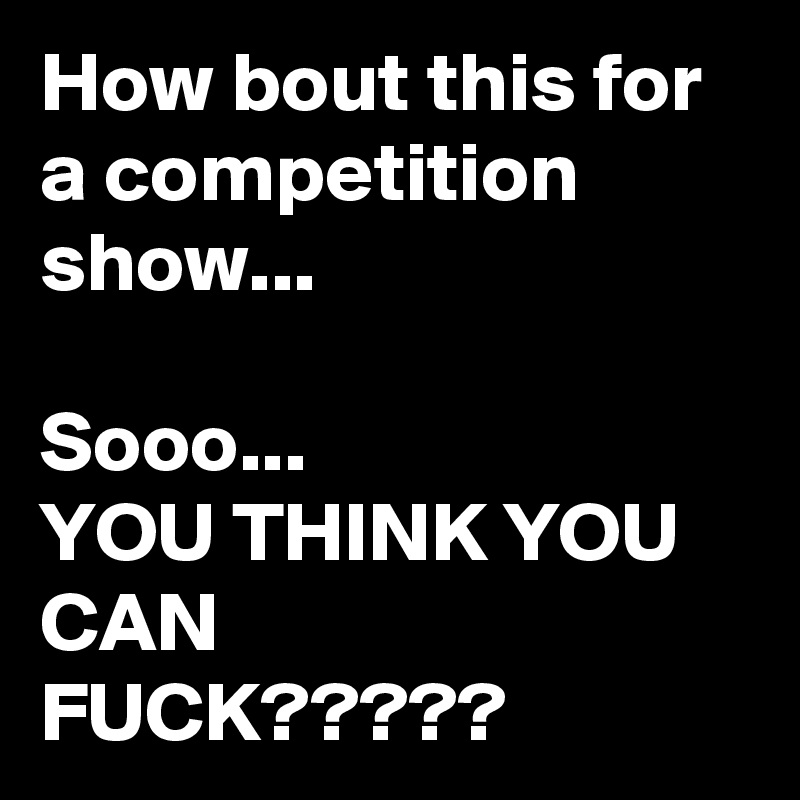 How bout this for a competition show...

Sooo...
YOU THINK YOU CAN
FUCK?????
