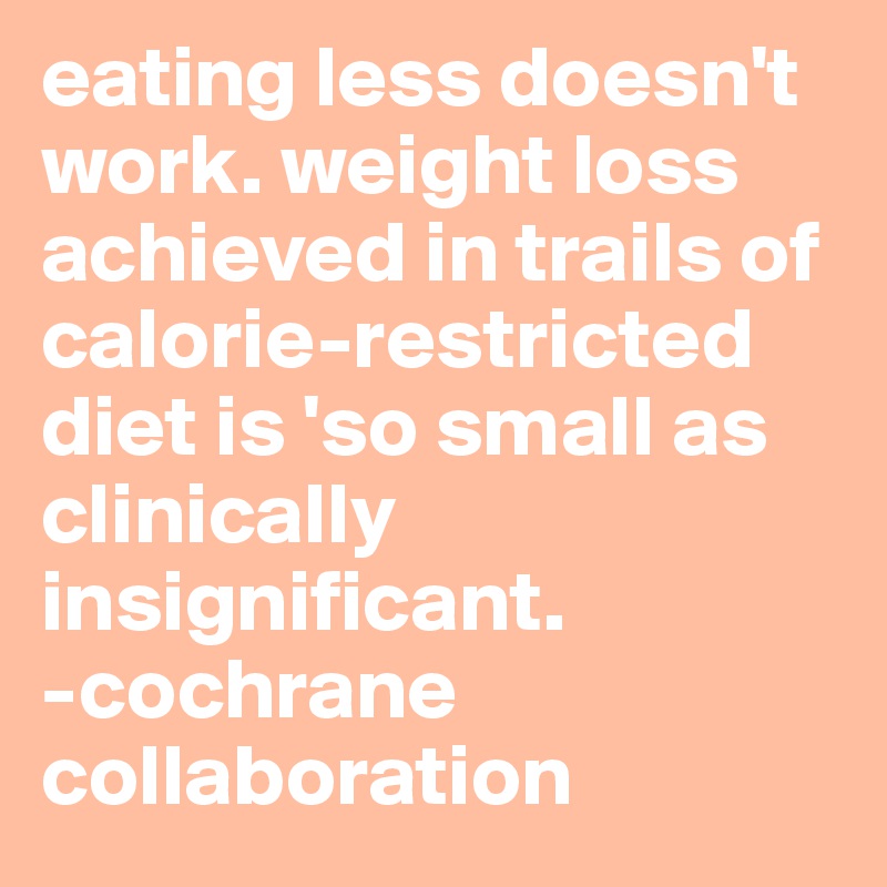 eating less doesn't work. weight loss achieved in trails of calorie-restricted diet is 'so small as clinically insignificant.
-cochrane collaboration