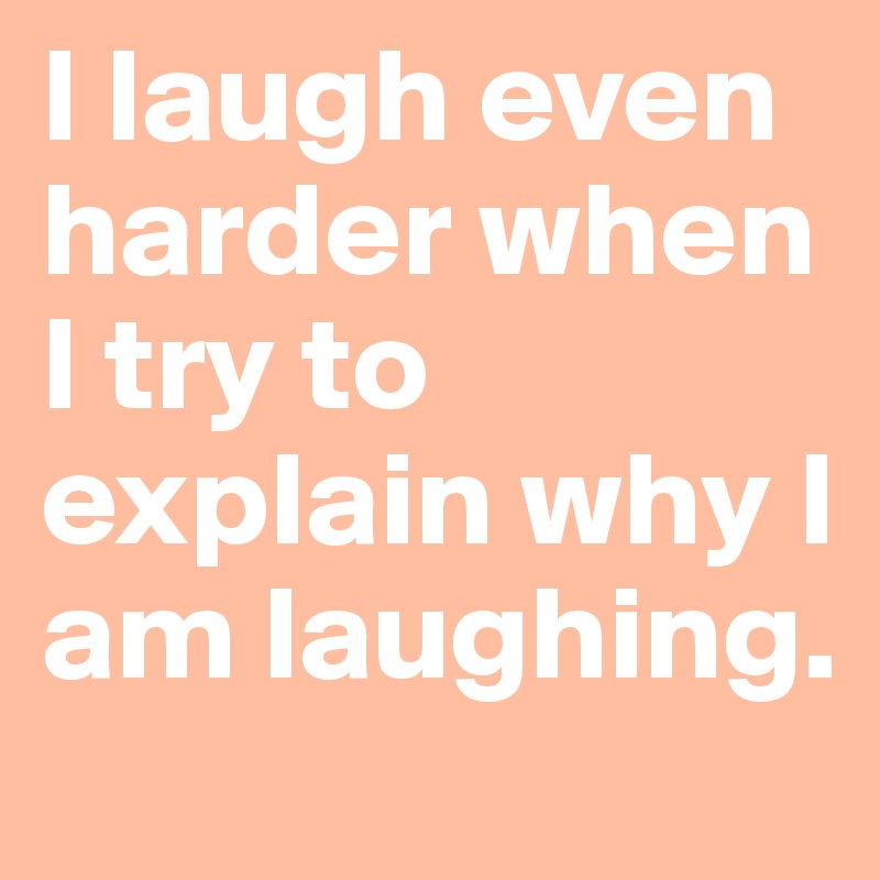 I laugh even harder when I try to explain why I am laughing. 