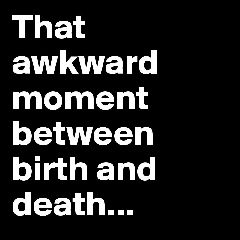 That awkward moment between birth and death...