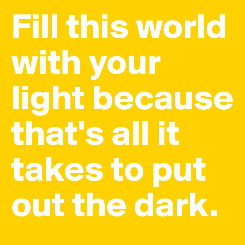 Fill this world with your light because that's all it takes to put out the dark.