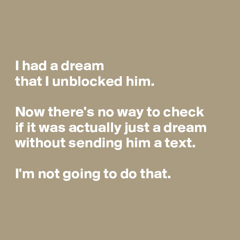 


 I had a dream
 that I unblocked him.

 Now there's no way to check 
 if it was actually just a dream
 without sending him a text.

 I'm not going to do that.


