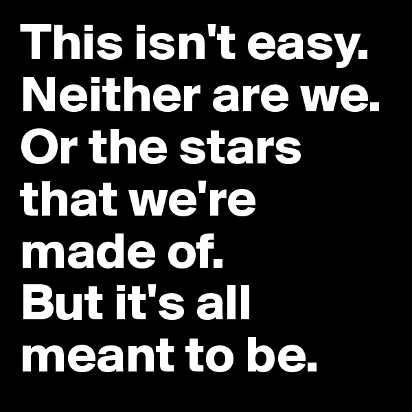 This isn't easy. Neither are we.
Or the stars that we're made of. 
But it's all meant to be.