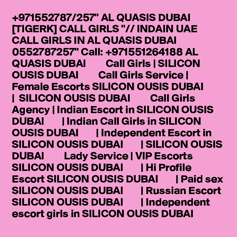+971552787/257" AL QUASIS DUBAI [TIGERK] CALL GIRLS "// INDAIN UAE CALL GIRLS IN AL QUASIS DUBAI 0552787257" Call: +971551264188 AL QUASIS DUBAI         Call Girls | SILICON OUSIS DUBAI         Call Girls Service | Female Escorts SILICON OUSIS DUBAI        |  SILICON OUSIS DUBAI         Call Girls Agency | Indian Escort in SILICON OUSIS DUBAI        | Indian Call Girls in SILICON OUSIS DUBAI        | Independent Escort in SILICON OUSIS DUBAI        | SILICON OUSIS DUBAI         Lady Service | VIP Escorts SILICON OUSIS DUBAI        | Hi Profile Escort SILICON OUSIS DUBAI        | Paid sex SILICON OUSIS DUBAI        | Russian Escort SILICON OUSIS DUBAI        | Independent escort girls in SILICON OUSIS DUBAI  