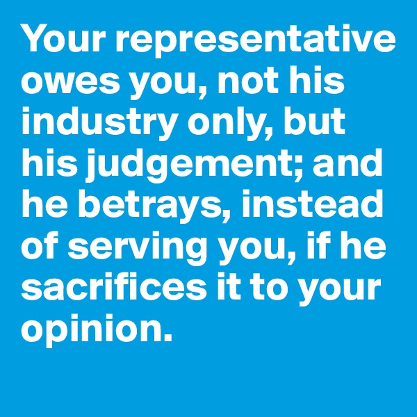 Your representative owes you, not his industry only, but his judgement; and he betrays, instead of serving you, if he sacrifices it to your opinion.