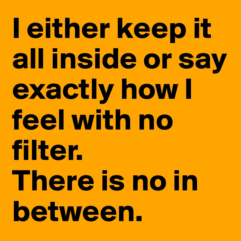 I either keep it all inside or say exactly how I feel with no filter.
There is no in between. 