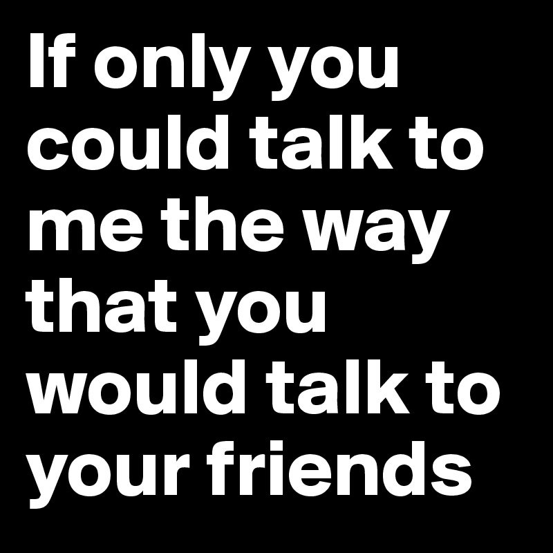 If only you could talk to me the way that you would talk to your friends 