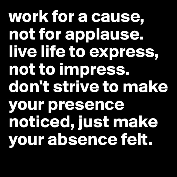 work for a cause, not for applause. live life to express, not to impress. don't strive to make your presence noticed, just make your absence felt. 