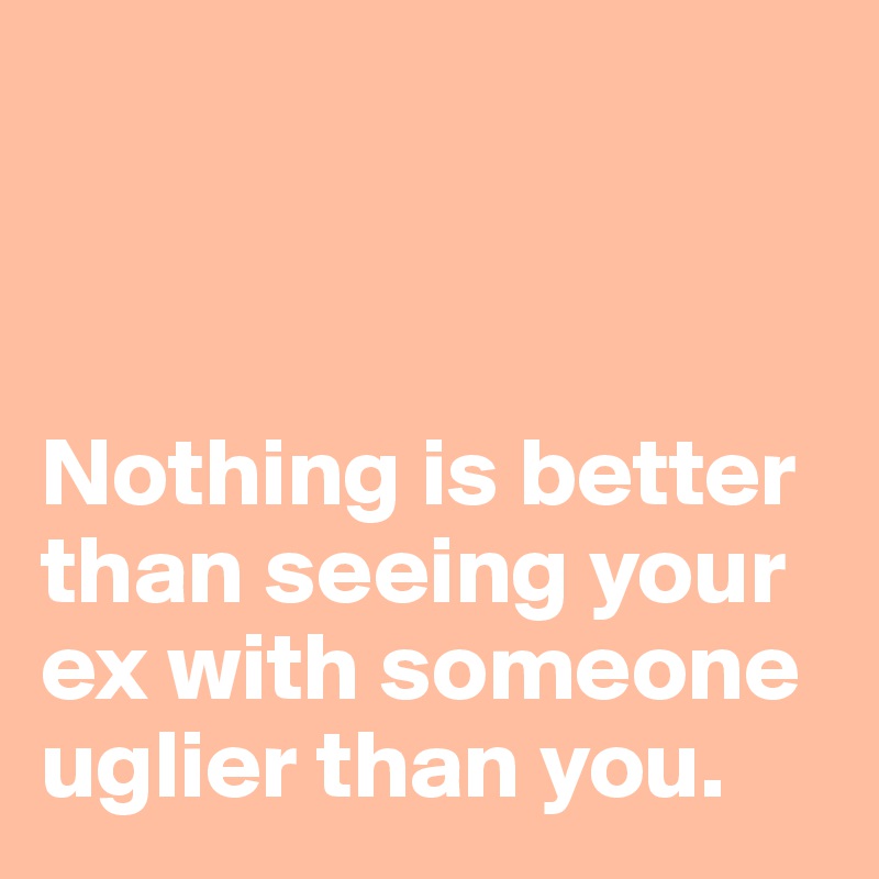 



Nothing is better than seeing your ex with someone uglier than you.