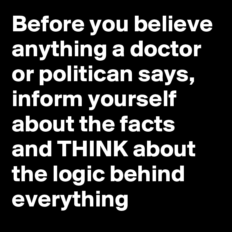 Before you believe anything a doctor or politican says, inform yourself about the facts and THINK about the logic behind everything 
