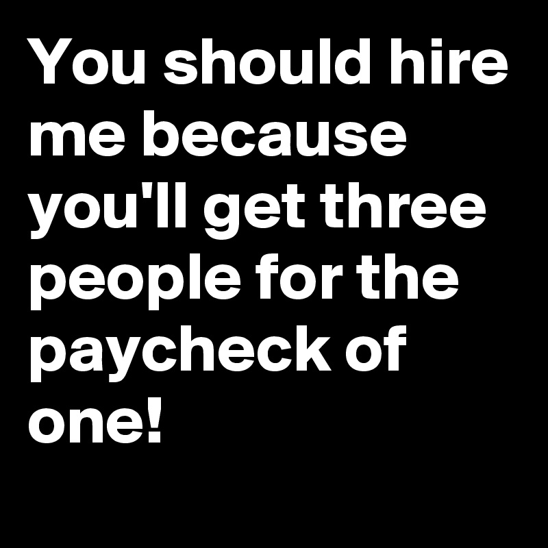 You should hire me because you'll get three people for the paycheck of one!