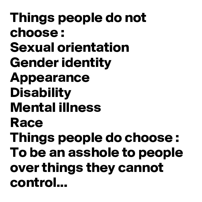 Things people do not choose :
Sexual orientation
Gender identity
Appearance
Disability
Mental illness
Race
Things people do choose :
To be an asshole to people over things they cannot control...