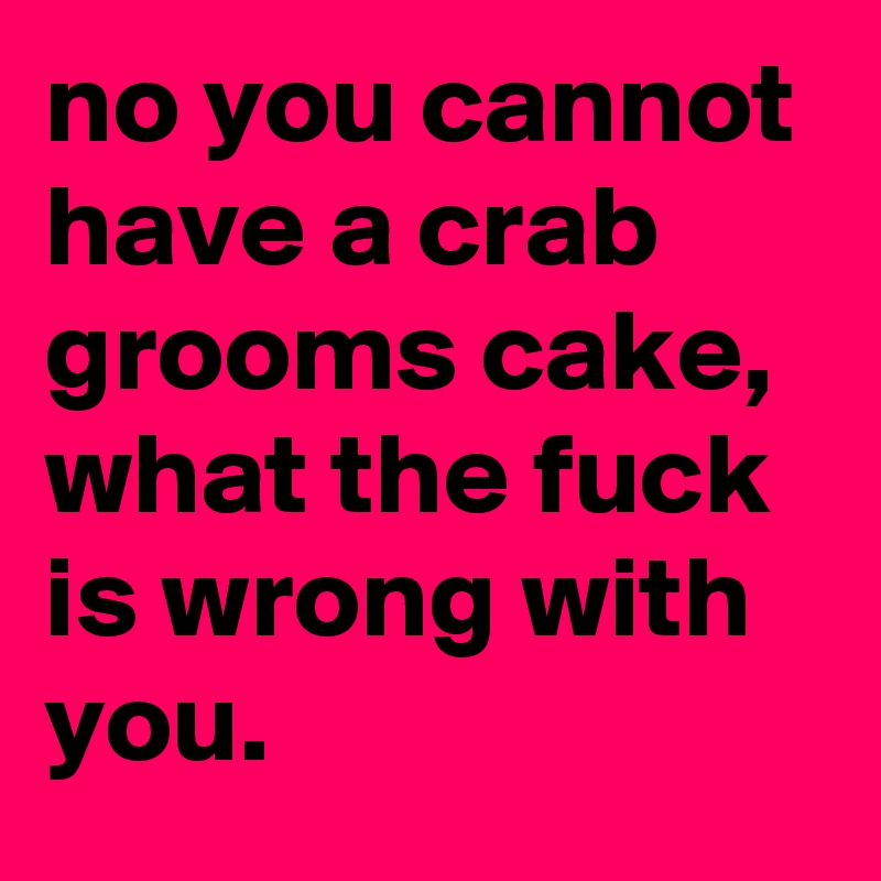 no you cannot have a crab grooms cake, what the fuck is wrong with you.