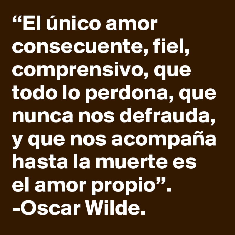 “El único amor consecuente, fiel, comprensivo, que todo lo perdona, que nunca nos defrauda, y que nos acompaña hasta la muerte es el amor propio”. -Oscar Wilde.