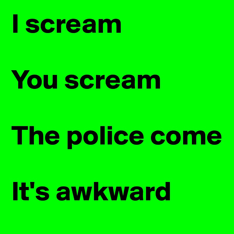 I scream

You scream

The police come

It's awkward