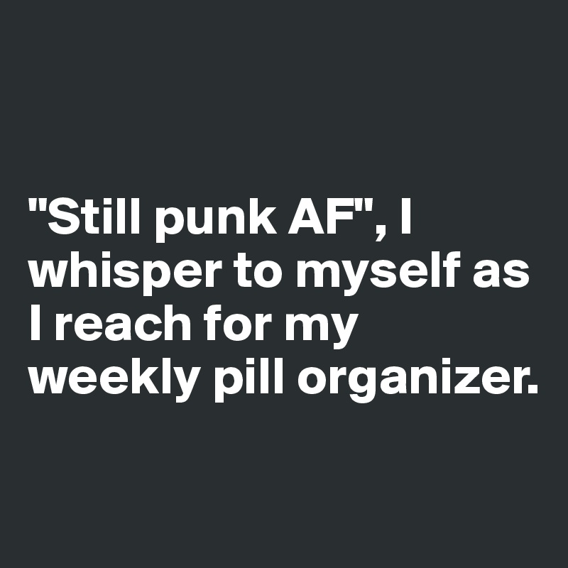 


"Still punk AF", I whisper to myself as I reach for my weekly pill organizer.

