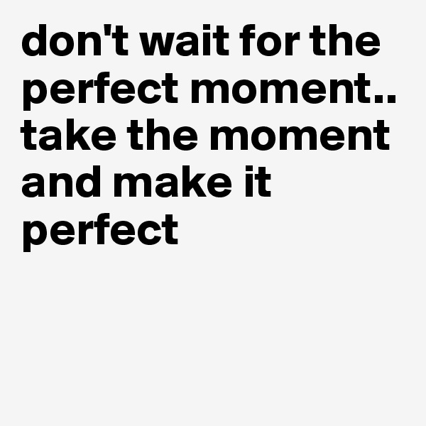 don't wait for the perfect moment.. take the moment and make it perfect 


