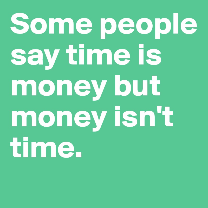 Some people say time is money but money isn't time.