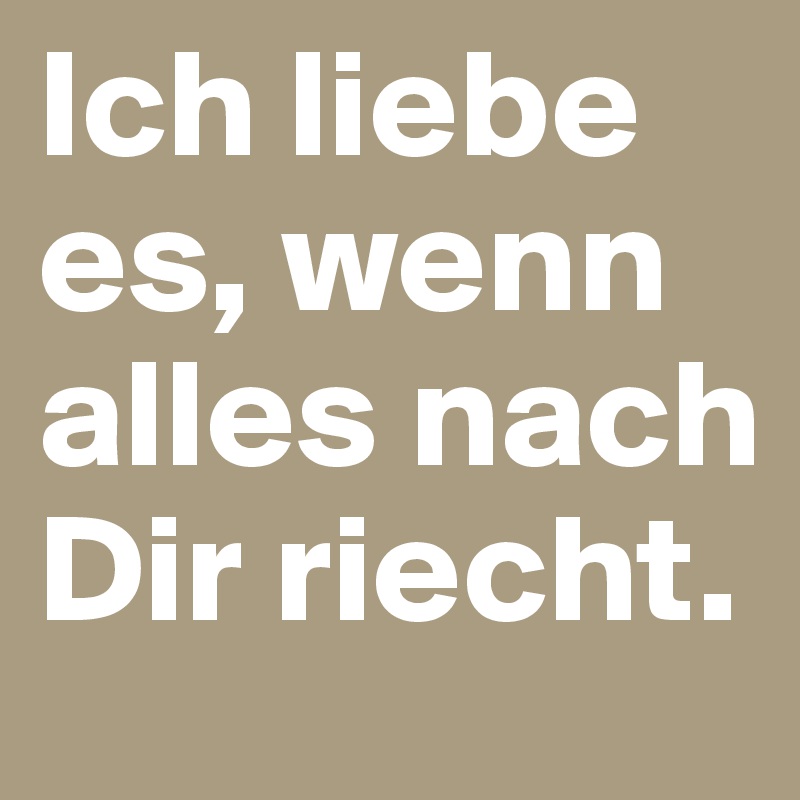 Ich liebe es, wenn alles nach Dir riecht.