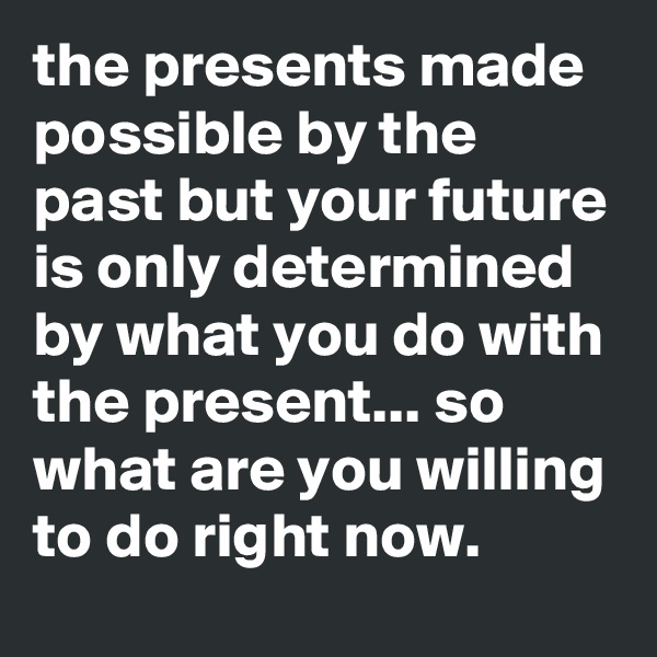 the presents made possible by the past but your future is only determined by what you do with the present... so what are you willing to do right now.