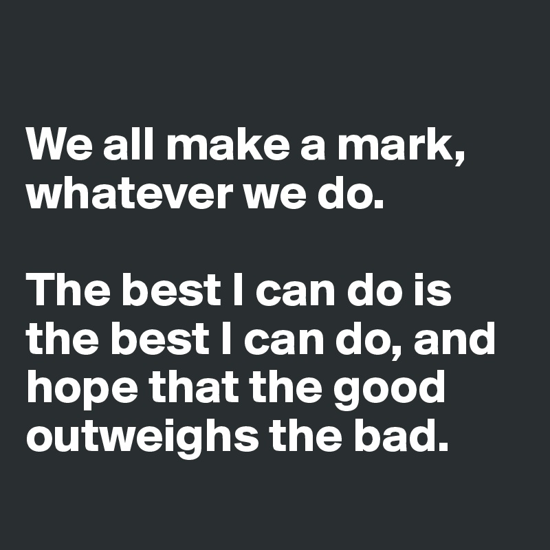 

We all make a mark, whatever we do. 

The best I can do is the best I can do, and hope that the good outweighs the bad.
