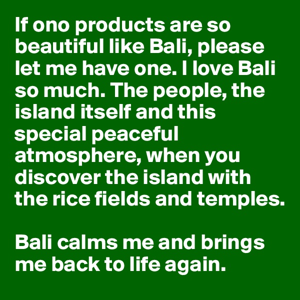 If ono products are so beautiful like Bali, please let me have one. I love Bali so much. The people, the island itself and this special peaceful atmosphere, when you discover the island with the rice fields and temples. 

Bali calms me and brings me back to life again. 
