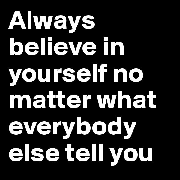 Always believe in yourself no matter what everybody else tell you