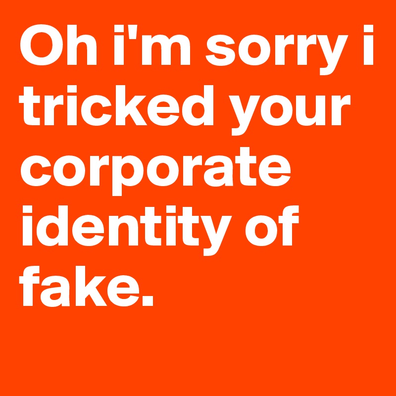 Oh i'm sorry i tricked your corporate identity of fake.