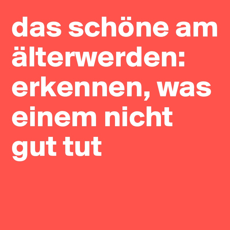 das schöne am älterwerden: erkennen, was einem nicht gut tut
