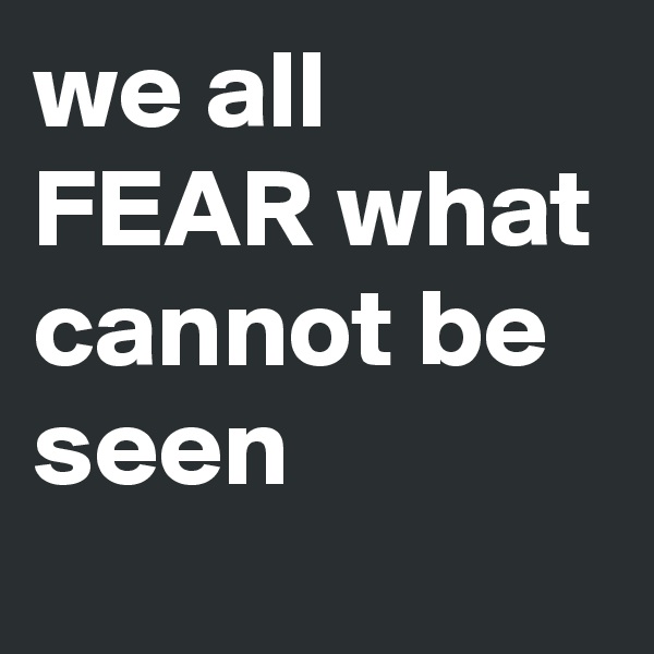 we all FEAR what cannot be seen 