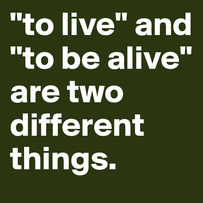 "to live" and "to be alive" are two different things.