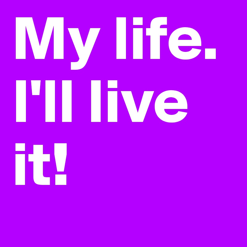 My life. I'll live it!