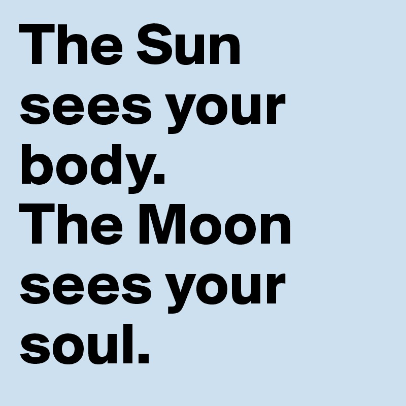 The Sun sees your body.
The Moon sees your soul.