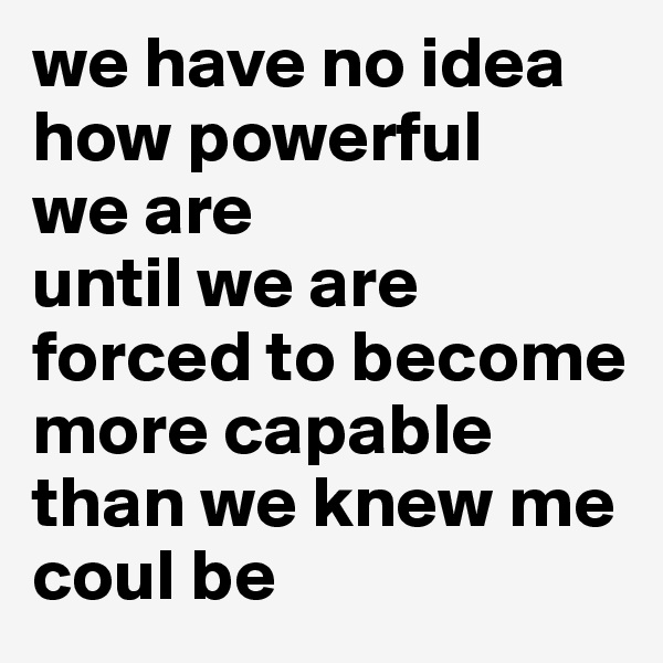 we have no idea
how powerful 
we are
until we are forced to become more capable than we knew me coul be