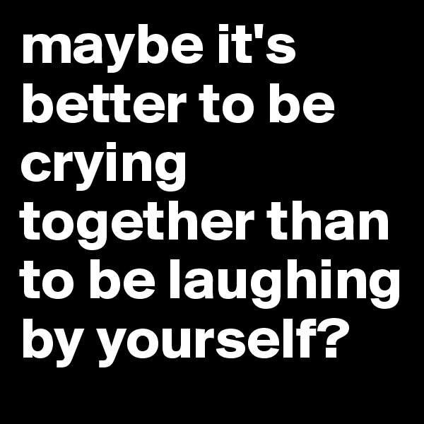 maybe it's better to be crying together than to be laughing by yourself?